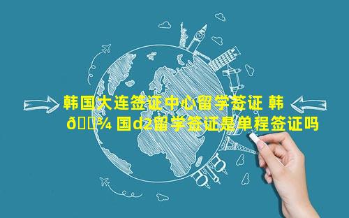 韩国大连签证中心留学签证 韩 🌾 国d2留学签证是单程签证吗